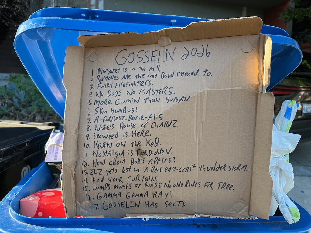 GOSSELIN 2026

1. Margaret is in the Mix.
2. Ramones Are the only Band listened to.
3. Funky Firefighters.
4. No Dogs No MASTERS.
5. More Cumin Than Human.
6. Ska Humbug!
7. A-Forest-Borie-Alis
8. Nate's House of CHARDZ.
9. Seaweed is Here.
10. Korn on the Kob.
11. Nostalgia is Forbidden.
12. How aBout Bob's Apples?
13. Eliz gets lost in A Real east-coast thunder storm.
14. Fold your Curtain.
15. Lumps, Mumps or Pumps: No one rides for free.
16. GAMMA GAMMA RAY!
17. GOSSELIN HAS SECTS.